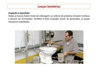 Louças Sanitárias
Inspeção e expedição
Todas as bacias fazem teste de sifonagem: as esferas de plástico simulam resíduos
e devem ser eliminadas. Também é feita inspeção visual. Se aprovadas, as peças
vão para a expedição.
 