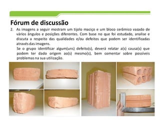 Fórum de discussão
2. As imagens a seguir mostram um tijolo maciço e um bloco cerâmico vazado de
vários ângulos e posições diferentes. Com base no que foi estudado, analise e
discuta a respeito das qualidades e/ou defeitos que podem ser identificadas
através das imagens.
Se o grupo identificar algum(uns) defeito(s), deverá relatar a(s) causa(s) que
podem ter dado origem ao(s) mesmo(s), bem comentar sobre possíveis
problemas na sua utilização.
 