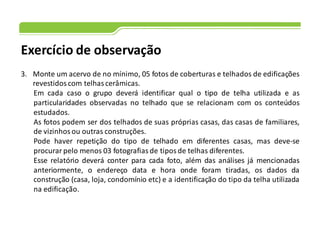 Exercício de observação
3. Monte um acervo de no mínimo, 05 fotos de coberturas e telhados de edificações
revestidos com telhas cerâmicas.
Em cada caso o grupo deverá identificar qual o tipo de telha utilizada e as
particularidades observadas no telhado que se relacionam com os conteúdos
estudados.
As fotos podem ser dos telhados de suas próprias casas, das casas de familiares,
de vizinhos ou outras construções.
Pode haver repetição do tipo de telhado em diferentes casas, mas deve-se
procurar pelo menos 03 fotografias de tipos de telhas diferentes.
Esse relatório deverá conter para cada foto, além das análises já mencionadas
anteriormente, o endereço data e hora onde foram tiradas, os dados da
construção (casa, loja, condomínio etc) e a identificação do tipo da telha utilizada
na edificação.
 