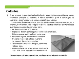 Cálculos
5. O seu grupo é responsável pelo cálculo das quantidades necessárias de blocos
cerâmicos (maciços ou vazados) e telhas cerâmicas para a construção da
alvenaria e cobertura da casa popularespecificada a seguir.
Com os dados fornecidos abaixo, escolha as alvenarias das paredes externas e
internas, bem como o tipo ou tipos de blocos e telhas cerâmicas e determine as
quantidadesnecessárias para essa obra.
• Pé direito único de 2,72 metros.
• Espessura de 1cm para as juntas horizontais e verticais.
• Não considerar a utilizaçãode juntaseca.
• Considere vigas e pilares como alvenaria.
• Desconsidere no cálculo da alvenaria
os espaços das portas e janelas.
• Telhadocom 04 quedas de água, conforme
foto ao lado.
• Recomenda-se um acréscimo de perda entre
5% a 10% sobre a quantidadede materiais.
Demonstre os cálculos efetuados e justifique as escolhas de materiais.
 