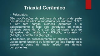 Triaxial Cerâmico
 Feldspatos:
São modificações da estrutura da sílica, onde parte
dos átomos de silício é substituída por alumínio. O Si3+
e Al4+ têm cargas elétricas diferentes e o
balanceamento é feito pela introdução de metais
alcalinos como Na, K e Ca. Os principais tipos de
feldspatos são: albita, Na (AlSi3)O8; ortoclásio, K
(AlSi3)O8; anortita, Ca (Al2Si2)O8.
O feldspato, no processamento de massas triaxiais é
usado como fundente ou formador de fase líquido, pois
apresenta ponto de fusão inferior aos demais
componentes.
 