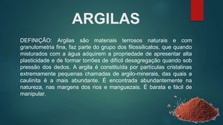 ARGILAS
DEFINIÇÃO: Argilas são materiais terrosos naturais e com
granulometria fina, faz parte do grupo dos filossilicatos, que quando
misturados com a água adquirem a propriedade de apresentar alta
plasticidade e de formar torrões de difícil desagregação quando sob
pressão dos dedos. A argila é constituída por partículas cristalinas
extremamente pequenas chamadas de argilo-minerais, das quais a
caulinita é a mais abundante. É encontrada abundantemente na
natureza, nas margens dos rios e manguezais. É barata e fácil de
manipular.
 