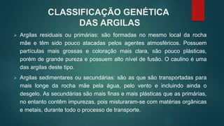 CLASSIFICAÇÃO GENÉTICA
DAS ARGILAS
 Argilas residuais ou primárias: são formadas no mesmo local da rocha
mãe e têm sido pouco atacadas pelos agentes atmosféricos. Possuem
partículas mais grossas e coloração mais clara, são pouco plásticas,
porém de grande pureza e possuem alto nível de fusão. O caulino é uma
das argilas deste tipo.
 Argilas sedimentares ou secundárias: são as que são transportadas para
mais longe da rocha mãe pela água, pelo vento e incluindo ainda o
desgelo. As secundárias são mais finas e mais plásticas que as primárias,
no entanto contêm impurezas, pois misturaram-se com matérias orgânicas
e metais, durante todo o processo de transporte.
 