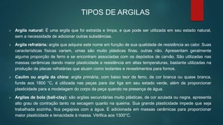  Argila natural: É uma argila que foi extraída e limpa, e que pode ser utilizada em seu estado natural,
sem a necessidade de adicionar outras substâncias.
 Argila refratária: argila que adquire este nome em função de sua qualidade de resistência ao calor. Suas
características físicas variam, umas são muito plásticas finas, outras não. Apresentam geralmente
alguma proporção de ferro e se encontram associadas com os depósitos de carvão. São utilizadas nas
massas cerâmicas dando maior plasticidade e resistência em altas temperaturas, bastante utilizadas na
produção de placas refratárias que atuam como isolantes e revestimentos para fornos.
 Caulim ou argila da china: argila primária, com baixo teor de ferro, de cor branca ou quase branca,
funde aos 1800 °C, é utilizada nas peças para dar liga em seu estado verde, além de proporcionar
plasticidade para a modelagem do corpo da peça quando na presença de água.
 Argilas de bola (ball-clay): são argilas secundárias muito plásticas, de cor azulada ou negra, apresenta
alto grau de contração tanto na secagem quanto na queima. Sua grande plasticidade impede que seja
trabalhada sozinha, fica pegajosa com a água. É adicionada em massas cerâmicas para proporcionar
maior plasticidade e tenacidade à massa. Vitrifica aos 1300°C.
TIPOS DE ARGILAS
 
