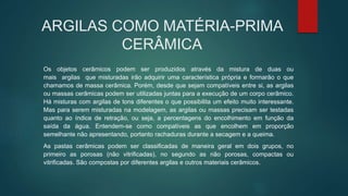 ARGILAS COMO MATÉRIA-PRIMA
CERÂMICA
Os objetos cerâmicos podem ser produzidos através da mistura de duas ou
mais argilas que misturadas irão adquirir uma característica própria e formarão o que
chamamos de massa cerâmica. Porém, desde que sejam compatíveis entre si, as argilas
ou massas cerâmicas podem ser utilizadas juntas para a execução de um corpo cerâmico.
Há misturas com argilas de tons diferentes o que possibilita um efeito muito interessante.
Mas para serem misturadas na modelagem, as argilas ou massas precisam ser testadas
quanto ao índice de retração, ou seja, a percentagens do encolhimento em função da
saída da água. Entendem-se como compatíveis as que encolhem em proporção
semelhante não apresentando, portanto rachaduras durante a secagem e a queima.
As pastas cerâmicas podem ser classificadas de maneira geral em dois grupos, no
primeiro as porosas (não vitrificadas), no segundo as não porosas, compactas ou
vitrificadas. São compostas por diferentes argilas e outros materiais cerâmicos.
 