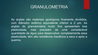 GRANULOMETRIA
As argilas são materiais geológicos finamente divididos,
com diâmetro esférico equivalente inferior a 2 μm. As
argilas de granulometria muito fina apresentam boa
plasticidade, mas precisam de uma considerável
quantidade de água para desenvolver completamente essa
plasticidade, têm alta resistência mecânica a seco e após a
queima.
 