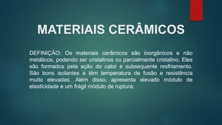 MATERIAIS CERÂMICOS
DEFINIÇÃO: Os materiais cerâmicos são inorgânicos e não
metálicos, podendo ser cristalinos ou parcialmente cristalino. Eles
são formados pela ação do calor e subsequente resfriamento.
São bons isolantes e têm temperatura de fusão e resistência
muito elevadas. Além disso, apresenta elevado módulo de
elasticidade e um frágil módulo de ruptura.
 