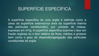 SUPERFÍCIE ESPECÍFICA
A superfície específica de uma argila é definida como a
(área da superfície externa)+(a área da superfície interna
das partículas constituintes), por unidade de massa,
expressa em m²/g. A superfície específica exprime o teor em
fração argilosa ou o teor relativo de finos, médios e grossos
bem como o grau de dispersão/agregação das partículas
constituintes de argila
 