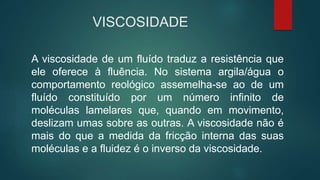 VISCOSIDADE
A viscosidade de um fluído traduz a resistência que
ele oferece à fluência. No sistema argila/água o
comportamento reológico assemelha-se ao de um
fluído constituído por um número infinito de
moléculas lamelares que, quando em movimento,
deslizam umas sobre as outras. A viscosidade não é
mais do que a medida da fricção interna das suas
moléculas e a fluidez é o inverso da viscosidade.
 
