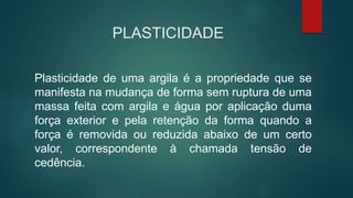 PLASTICIDADE
Plasticidade de uma argila é a propriedade que se
manifesta na mudança de forma sem ruptura de uma
massa feita com argila e água por aplicação duma
força exterior e pela retenção da forma quando a
força é removida ou reduzida abaixo de um certo
valor, correspondente à chamada tensão de
cedência.
 