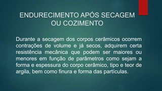 ENDURECIMENTO APÓS SECAGEM
OU COZIMENTO
Durante a secagem dos corpos cerâmicos ocorrem
contrações de volume e já secos, adquirem certa
resistência mecânica que podem ser maiores ou
menores em função de parâmetros como sejam a
forma e espessura do corpo cerâmico, tipo e teor de
argila, bem como finura e forma das partículas.
 