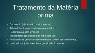 Tratamento da Matéria
prima
 Depuração (eliminação das impurezas)
• Trituradores ( moinhos de rolos e martelos)
• Peneiradores com lavagens
• Misturadores (pás helicoidais em dupla fila)
• Amassadores (amassamento e mistura podem ser simultâneos)
• Laminadores (dão maior homogeneidade à massa)
 