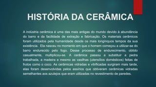 HISTÓRIA DA CERÂMICA
A indústria cerâmica é uma das mais antigas do mundo devido à abundância
do barro e da facilidade de extração e fabricação. Os materiais cerâmicos
foram utilizados pela humanidade desde os mais longínquos tempos da sua
existência. Ela nasceu no momento em que o homem começou a utilizar-se do
barro endurecido pelo fogo. Desse processo de endurecimento, obtido
casualmente, multiplicou-se. A cerâmica passou a substituir a pedra
trabalhada, a madeira e mesmo as vasilhas (utensílios domésticos) feitas de
frutos como o coco. As cerâmicas vidradas e vitrificadas surgiram mais tarde,
elas foram desenvolvidas pelos assírios que obtiveram cerâmicas vidradas
semelhantes aos azulejos que eram utilizadas no revestimento de paredes.
 