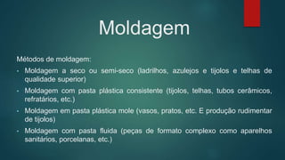 Moldagem
Métodos de moldagem:
• Moldagem a seco ou semi-seco (ladrilhos, azulejos e tijolos e telhas de
qualidade superior)
• Moldagem com pasta plástica consistente (tijolos, telhas, tubos cerâmicos,
refratários, etc.)
• Moldagem em pasta plástica mole (vasos, pratos, etc. E produção rudimentar
de tijolos)
• Moldagem com pasta fluida (peças de formato complexo como aparelhos
sanitários, porcelanas, etc.)
 