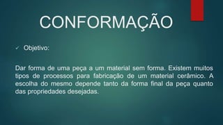 CONFORMAÇÃO
 Objetivo:
Dar forma de uma peça a um material sem forma. Existem muitos
tipos de processos para fabricação de um material cerâmico. A
escolha do mesmo depende tanto da forma final da peça quanto
das propriedades desejadas.
 