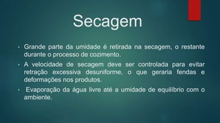 Secagem
• Grande parte da umidade é retirada na secagem, o restante
durante o processo de cozimento.
• A velocidade de secagem deve ser controlada para evitar
retração excessiva desuniforme, o que geraria fendas e
deformações nos produtos.
• Evaporação da água livre até a umidade de equilíbrio com o
ambiente.
 