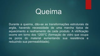 Queima
Durante a queima, dão-se as transformações estruturais da
argila, havendo necessidade de uma marcha típica de
aquecimento e resfriamento de cada produto. A vitrificação
ocorre em torno dos 1200°C (formação de vidro que ocupa
os poros do material aumentando sua resistência e
reduzindo sua permeabilidade).
 