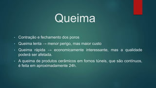 Queima
• Contração e fechamento dos poros
• Queima lenta → menor perigo, mas maior custo
• Queima rápida → economicamente interessante, mas a qualidade
poderá ser afetada.
• A queima de produtos cerâmicos em fornos túneis, que são contínuos,
é feita em aproximadamente 24h.
 