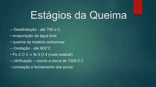 Estágios da Queima
– Desidratação - até 700 o C
• evaporação da água livre
• queima da matéria carbonosa
– Oxidação - até 900°C
• Fe 2 O 3 ⇒ fe 3 O 4 (mais estável)
– vitrificação – ocorre a cerca de 1200 0 C
• contração e fechamento dos poros
 
