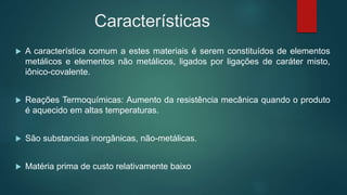 Características
 A característica comum a estes materiais é serem constituídos de elementos
metálicos e elementos não metálicos, ligados por ligações de caráter misto,
iônico-covalente.
 Reações Termoquímicas: Aumento da resistência mecânica quando o produto
é aquecido em altas temperaturas.
 São substancias inorgânicas, não-metálicas.
 Matéria prima de custo relativamente baixo
 