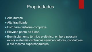 Propriedades
 Alta dureza
 Alta fragilidade
 Estrutura cristalina complexa
 Elevado ponto de fusão
 Bom isolamento térmico e elétrico, embora possam
existir materiais cerâmicos semicondutoras, condutores
e até mesmo supercondutores
 