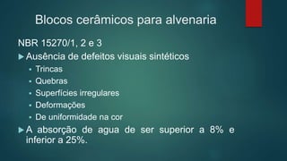 NBR 15270/1, 2 e 3
 Ausência de defeitos visuais sintéticos
 Trincas
 Quebras
 Superfícies irregulares
 Deformações
 De uniformidade na cor
 A absorção de agua de ser superior a 8% e
inferior a 25%.
Blocos cerâmicos para alvenaria
 