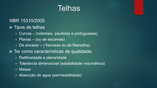 Telhas
NBR 15310/2005
 Tipos de telhas
 Curvas – (coloniais, paulistas e portuguesas)
 Planas – (ou de escamas)
 De encaixe – ( francesa ou de Marselha)
 Ter como características de qualidade:
 Retilineidade e planaridade
 Tolerância dimensional (estabilidade volumétrica)
 Massa
 Absorção de agua (permeabilidade)
 