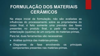 FORMULAÇÃO DOS MATERIAIS
CERÂMICOS
Na etapa inicial da formulação, não são avaliadas as
influências do processamento sobre as propriedades do
corpo final, é feito somente uma previsão das fases
presentes no produto final, a partir da mistura e
sinterização (queima) de um conjunto de matérias-primas.
Para tal, duas ferramentas são necessárias:
 Análise química das matérias-primas.
 Diagramas de fase envolvendo os principais
componentes presentes nas matérias-primas.
 