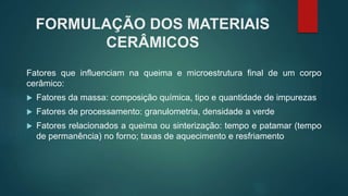 FORMULAÇÃO DOS MATERIAIS
CERÂMICOS
Fatores que influenciam na queima e microestrutura final de um corpo
cerâmico:
 Fatores da massa: composição química, tipo e quantidade de impurezas
 Fatores de processamento: granulometria, densidade a verde
 Fatores relacionados a queima ou sinterização: tempo e patamar (tempo
de permanência) no forno; taxas de aquecimento e resfriamento
 