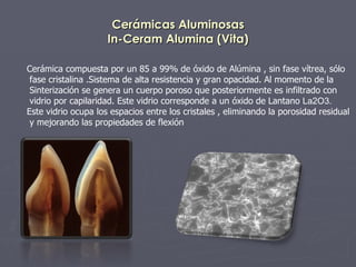 Cerámicas Aluminosas In-Ceram Alumina (Vita) Cerámica compuesta por un 85 a 99% de óxido de Alúmina , sin fase vítrea, sólo fase cristalina .Sistema de alta resistencia y gran opacidad. Al momento de la  Sinterización se genera un cuerpo poroso que posteriormente es infiltrado con vidrio por capilaridad. Este vidrio corresponde a un óxido de Lantano  La2O3. Este vidrio ocupa los espacios entre los cristales , eliminando la porosidad residual y mejorando las propiedades de flexión   