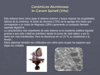 Cerámicas Aluminosas In-Ceram Spinell (Vita) Este sistema tiene como base el sistema anterior y busca mejorar las propiedades ópticas de la cerámica. Al óxido de Aluminio (72%) se le agrega otro óxido que corresponde a un óxido de Magnesio (28%) generando un producto llamado espinela  MgAl2O4. La característica mas importante de este sistema es la excelente estética lograda gracias a que este cristal es isotrópico desde el punto de vista óptico y por lo  tanto son mas translúcidos. Pero se disminuye en un 25 % su resistencia a la flexión. Estos sistemas también son infiltrados con vidrio para ocupar los espacios que dejan los cristales  