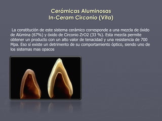 Cerámicas Aluminosas In-Ceram Circonio (Vita) La constitución de este sistema cerámico corresponde a una mezcla de óxido de Alúmina (67%) y óxido de Circonio  ZrO2  (33 %). Esta mezcla permite obtener un producto con un alto valor de tenacidad y una resistencia de 700 Mpa. Eso sí existe un detrimento de su comportamiento óptico, siendo uno de los sistemas mas opacos 
