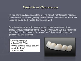 Cerámicas Circoniosas La estructura usada en odontología es una estructura totalmente cristalina con un óxido de zirconio (95%) y estabilizadores como óxido de Itrio  Y2O3 óxido de calcio   CaO  y óxido de magnesio  MgO. Por esta razón son los sistemas con mejor comportamiento mecánico  siendo capaces de soportar entre 1000 a 1500 Mpa, es por esta razón que se ha dado en denominar el “acero cerámico”.Sigue siendo el máximo problema su alta opacidad  Cercon (Dentsply) In-Ceram YZ (Vita) Procera Zirconia (Nobel Biocare) Lava ( 3M Espe) Zircad (Ivoclar) 