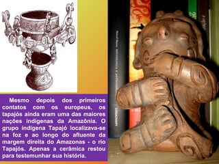 Mesmo depois dos primeiros
contatos com os europeus, os
tapajós ainda eram uma das maiores
nações indígenas da Amazônia. O...