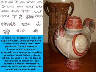 A cerâmica Tapajônica é feita com
argila e cauxixi, uma esponja de rio.
A mistura fica dura e leve como
porcelana. Os reci...