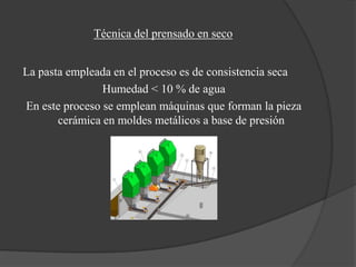 Técnica del prensado en seco


La pasta empleada en el proceso es de consistencia seca
                Humedad < 10 % de agua
En este proceso se emplean máquinas que forman la pieza
       cerámica en moldes metálicos a base de presión
 