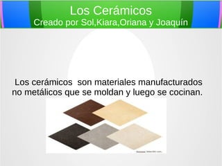Los Cerámicos
Creado por Sol,Kiara,Oriana y Joaquín
Los cerámicos son materiales manufacturados
no metálicos que se moldan y luego se cocinan.
 