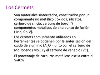 Los Cermets
 – Son materiales sinterizados, constituidos por un
   componente no metálico ( óxidos, silicatos,
   carburo de silicio, carburo de boro). Y
   componentes metálicos de alto punto de fusión
   ( Mo, Cr, V).
 – Los cermets comúnmente utilizados en
   herramientas se obtienen por la sinterización del
   oxido de aluminio (Al2O3) junto con el carburo de
   Molibdeno (Mo2C) y el carburo de vanadio (VC).
 – El porcentaje de carburos metálicos oscila entre el
   5-40%
 