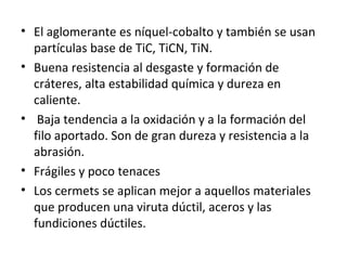 • El aglomerante es níquel-cobalto y también se usan
  partículas base de TiC, TiCN, TiN.
• Buena resistencia al desgaste y formación de
  cráteres, alta estabilidad química y dureza en
  caliente.
• Baja tendencia a la oxidación y a la formación del
  filo aportado. Son de gran dureza y resistencia a la
  abrasión.
• Frágiles y poco tenaces
• Los cermets se aplican mejor a aquellos materiales
  que producen una viruta dúctil, aceros y las
  fundiciones dúctiles.
 