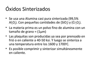 Óxidos Sinterizados
• Se usa una Alumina casi pura sinterizada (99,5%
  Al2O3). Con pequeñas cantidades de (SiO2) y (Cr2O3).
• La materia prima es un polvo fino de alumina con un
  tamaño de grano ≈ (1μm)
• Las plaquitas son producidas ya sea por prensado en
  frió o en caliente a 40-50 ksi. Y luego se sinteriza a
  una temperatura entre los 1600 y 1700oC.
• Es posible comprimir y sinterizar simultáneamente
  en caliente.
 