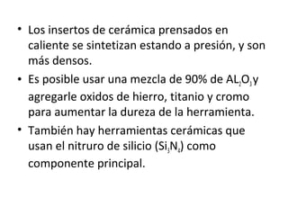 • Los insertos de cerámica prensados en
  caliente se sintetizan estando a presión, y son
  más densos.
• Es posible usar una mezcla de 90% de AL2O3 y
  agregarle oxidos de hierro, titanio y cromo
  para aumentar la dureza de la herramienta.
• También hay herramientas cerámicas que
  usan el nitruro de silicio (Si3N4) como
  componente principal.
 