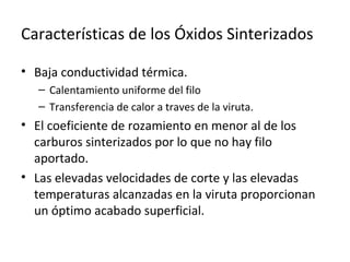 Características de los Óxidos Sinterizados

• Baja conductividad térmica.
   – Calentamiento uniforme del filo
   – Transferencia de calor a traves de la viruta.
• El coeficiente de rozamiento en menor al de los
  carburos sinterizados por lo que no hay filo
  aportado.
• Las elevadas velocidades de corte y las elevadas
  temperaturas alcanzadas en la viruta proporcionan
  un óptimo acabado superficial.
 