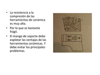• La resistencia a la
  compresión de las
  herramientas de cerámica
  es muy alta.
• Por lo que es bastante
  frágil.
• El mango de soporte debe
  explotar las ventajas de las
  herramientas cerámicas. Y
  debe evitar los principales
  problemas.
 