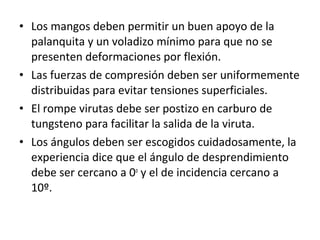 • Los mangos deben permitir un buen apoyo de la
  palanquita y un voladizo mínimo para que no se
  presenten deformaciones por flexión.
• Las fuerzas de compresión deben ser uniformemente
  distribuidas para evitar tensiones superficiales.
• El rompe virutas debe ser postizo en carburo de
  tungsteno para facilitar la salida de la viruta.
• Los ángulos deben ser escogidos cuidadosamente, la
  experiencia dice que el ángulo de desprendimiento
  debe ser cercano a 0o y el de incidencia cercano a
  10º.
 