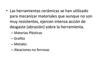 • Las herramientas cerámicas se han utilizado
  para mecanizar materiales que aunque no son
  muy resistentes, ejercen intensa acción de
  desgaste (abrasión) sobre la herramienta.
  – Materias Plásticas
  – Grafito
  – Metales
  – Aleaciones no ferrosas
 
