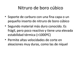 Nitruro de boro cúbico
• Soporte de carburo con una fina capa o un
  pequeño inserto de nitruro de boro cúbico
• Segundo material más duro conocido. Es
  frágil, pero poco reactivo y tiene una elevada
  estabilidad térmica (>1000ºC)
• Permite altas velocidades de corte en
  aleaciones muy duras, como las de níquel
 