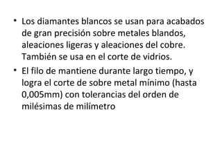 • Los diamantes blancos se usan para acabados
  de gran precisión sobre metales blandos,
  aleaciones ligeras y aleaciones del cobre.
  También se usa en el corte de vidrios.
• El filo de mantiene durante largo tiempo, y
  logra el corte de sobre metal mínimo (hasta
  0,005mm) con tolerancias del orden de
  milésimas de milímetro
 