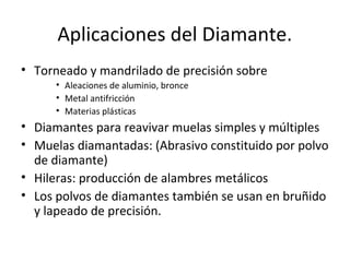 Aplicaciones del Diamante.
• Torneado y mandrilado de precisión sobre
      • Aleaciones de aluminio, bronce
      • Metal antifricción
      • Materias plásticas
• Diamantes para reavivar muelas simples y múltiples
• Muelas diamantadas: (Abrasivo constituido por polvo
  de diamante)
• Hileras: producción de alambres metálicos
• Los polvos de diamantes también se usan en bruñido
  y lapeado de precisión.
 
