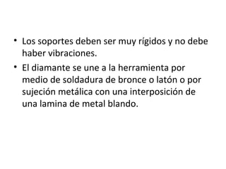 • Los soportes deben ser muy rígidos y no debe
  haber vibraciones.
• El diamante se une a la herramienta por
  medio de soldadura de bronce o latón o por
  sujeción metálica con una interposición de
  una lamina de metal blando.
 