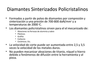 Diamantes Sinterizados Policristalinos
• Formados a partir de polvo de diamantes por compresión y
  sinterización a una presión de 700-800 daN/mm2 y a
  temperaturas de 2000 oC.
• Los diamantes policristalinos sirven para el el mecanizado de:
       •   Aleaciones no ferrosas de aluminio y cobre
       •   Plásticos
       •   Grafito
       •   Carburos
       •   Cerámicos. Etc.
• La velocidad de corte puede ser aumentada entre 2,5 y 3,5
  veces la velocidad de los metales duros.
• No pueden mecanizar aleaciones de titanio, níquel o hierro
  debido a fenómenos de difusión entre la herramienta y al
  pieza.
 